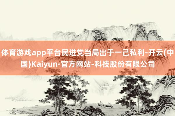 体育游戏app平台民进党当局出于一己私利-开云(中国)Kaiyun·官方网站-科技股份有限公司