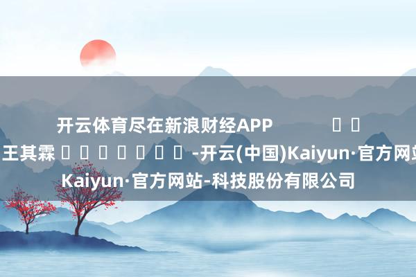 开云体育尽在新浪财经APP            						职守剪辑：王其霖 							-开云(中国)Kaiyun·官方网站-科技股份有限公司