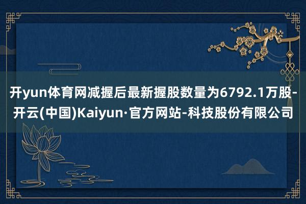 开yun体育网减握后最新握股数量为6792.1万股-开云(中国)Kaiyun·官方网站-科技股份有限公司