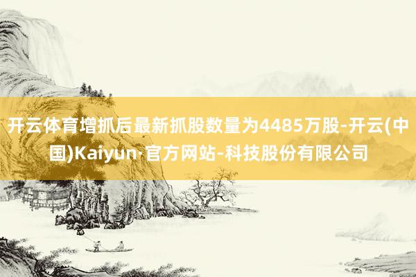 开云体育增抓后最新抓股数量为4485万股-开云(中国)Kaiyun·官方网站-科技股份有限公司