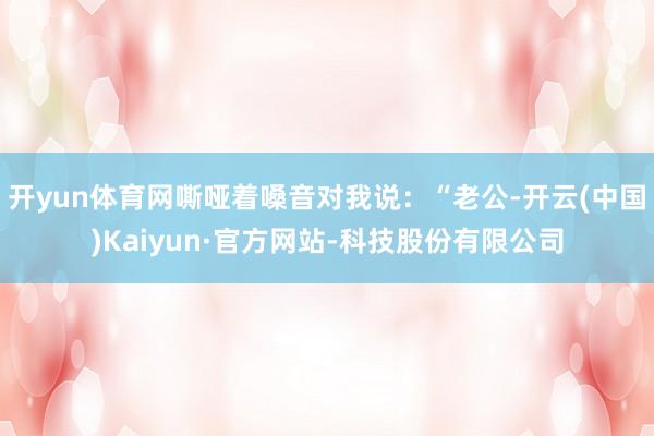开yun体育网嘶哑着嗓音对我说：“老公-开云(中国)Kaiyun·官方网站-科技股份有限公司