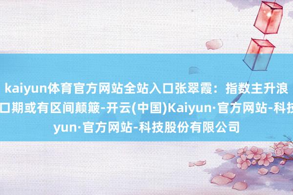 kaiyun体育官方网站全站入口张翠霞：指数主升浪进行时 跨月窗口期或有区间颠簸-开云(中国)Kaiyun·官方网站-科技股份有限公司