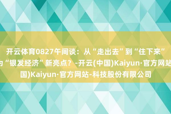 开云体育0827午间谈：从“走出去”到“住下来”，房车阛阓为何成为“银发经济”新亮点？-开云(中国)Kaiyun·官方网站-科技股份有限公司