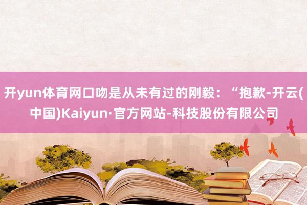 开yun体育网口吻是从未有过的刚毅：“抱歉-开云(中国)Kaiyun·官方网站-科技股份有限公司