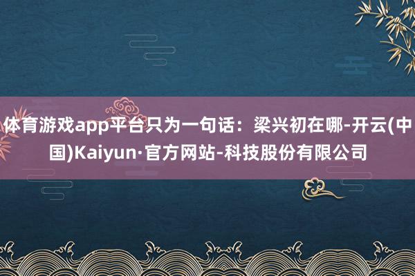 体育游戏app平台只为一句话：梁兴初在哪-开云(中国)Kaiyun·官方网站-科技股份有限公司