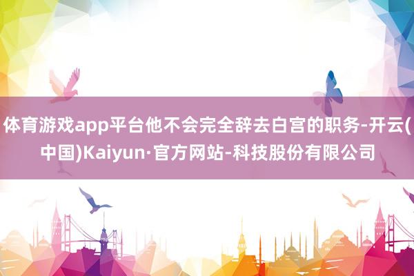 体育游戏app平台他不会完全辞去白宫的职务-开云(中国)Kaiyun·官方网站-科技股份有限公司