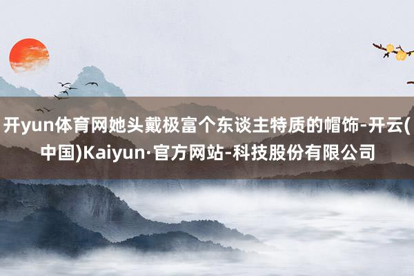 开yun体育网她头戴极富个东谈主特质的帽饰-开云(中国)Kaiyun·官方网站-科技股份有限公司