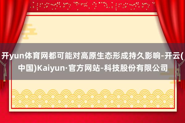 开yun体育网都可能对高原生态形成持久影响-开云(中国)Kaiyun·官方网站-科技股份有限公司