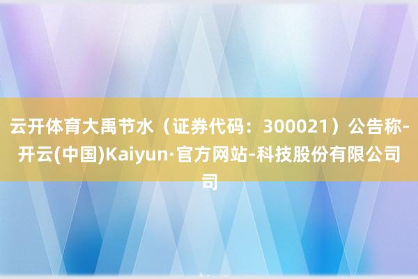 云开体育大禹节水（证券代码：300021）公告称-开云(中国)Kaiyun·官方网站-科技股份有限公司