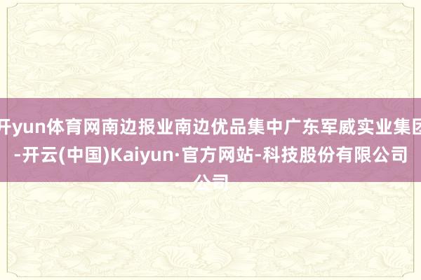 开yun体育网南边报业南边优品集中广东军威实业集团-开云(中国)Kaiyun·官方网站-科技股份有限公司