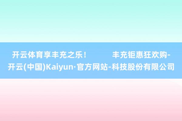 开云体育享丰充之乐！          丰充钜惠狂欢购-开云(中国)Kaiyun·官方网站-科技股份有限公司
