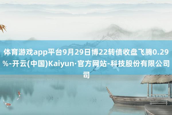 体育游戏app平台9月29日博22转债收盘飞腾0.29%-开云(中国)Kaiyun·官方网站-科技股份有限公司
