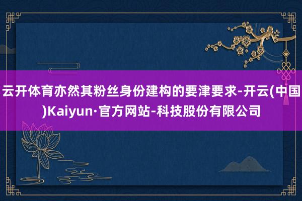 云开体育亦然其粉丝身份建构的要津要求-开云(中国)Kaiyun·官方网站-科技股份有限公司