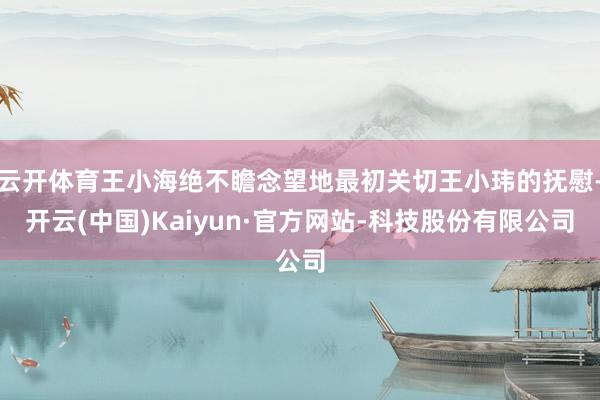 云开体育王小海绝不瞻念望地最初关切王小玮的抚慰-开云(中国)Kaiyun·官方网站-科技股份有限公司