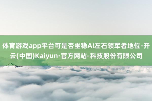 体育游戏app平台可是否坐稳AI左右领军者地位-开云(中国)Kaiyun·官方网站-科技股份有限公司