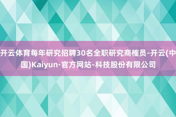 开云体育每年研究招聘30名全职研究商榷员-开云(中国)Kaiyun·官方网站-科技股份有限公司