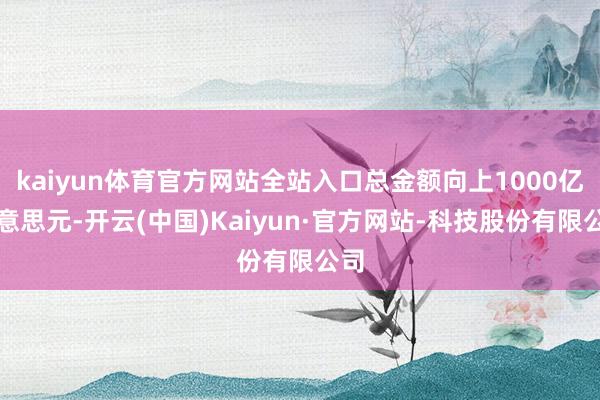 kaiyun体育官方网站全站入口总金额向上1000亿好意思元-开云(中国)Kaiyun·官方网站-科技股份有限公司