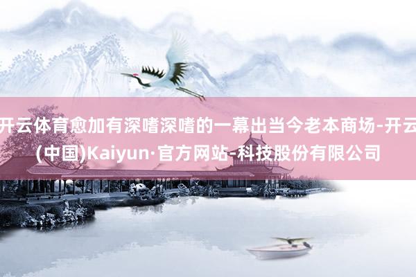 开云体育愈加有深嗜深嗜的一幕出当今老本商场-开云(中国)Kaiyun·官方网站-科技股份有限公司
