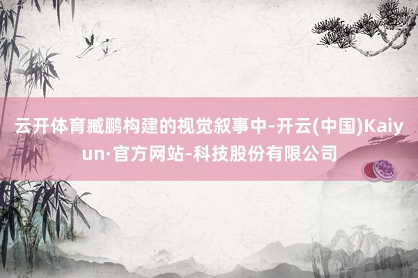 云开体育臧鹏构建的视觉叙事中-开云(中国)Kaiyun·官方网站-科技股份有限公司