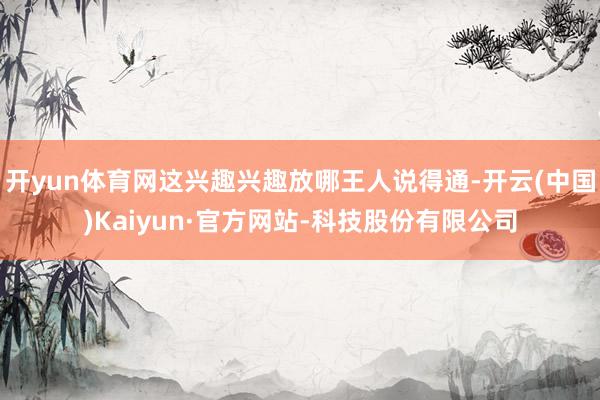 开yun体育网这兴趣兴趣放哪王人说得通-开云(中国)Kaiyun·官方网站-科技股份有限公司