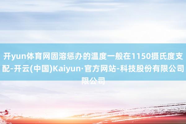 开yun体育网固溶惩办的温度一般在1150摄氏度支配-开云(中国)Kaiyun·官方网站-科技股份有限公司