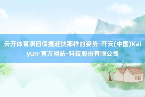 云开体育照旧保握赶快那样的姿势-开云(中国)Kaiyun·官方网站-科技股份有限公司