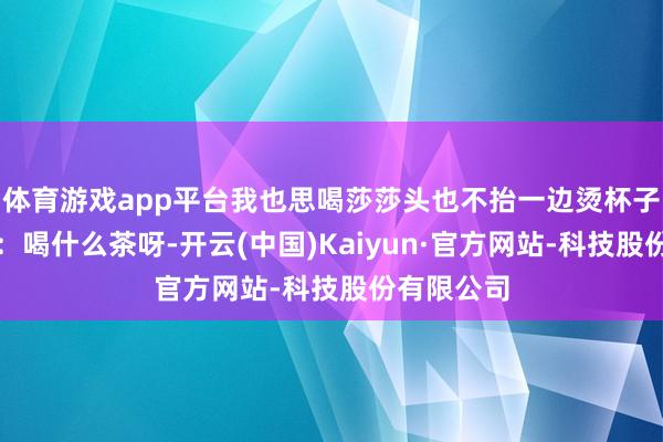 体育游戏app平台我也思喝莎莎头也不抬一边烫杯子一边念叨：喝什么茶呀-开云(中国)Kaiyun·官方网站-科技股份有限公司