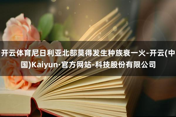 开云体育尼日利亚北部莫得发生种族衰一火-开云(中国)Kaiyun·官方网站-科技股份有限公司
