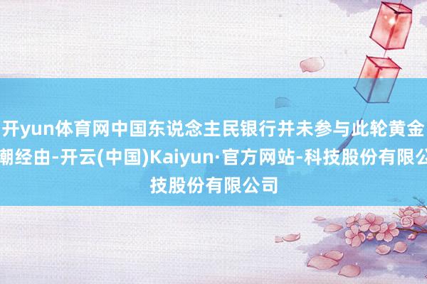 开yun体育网中国东说念主民银行并未参与此轮黄金高潮经由-开云(中国)Kaiyun·官方网站-科技股份有限公司